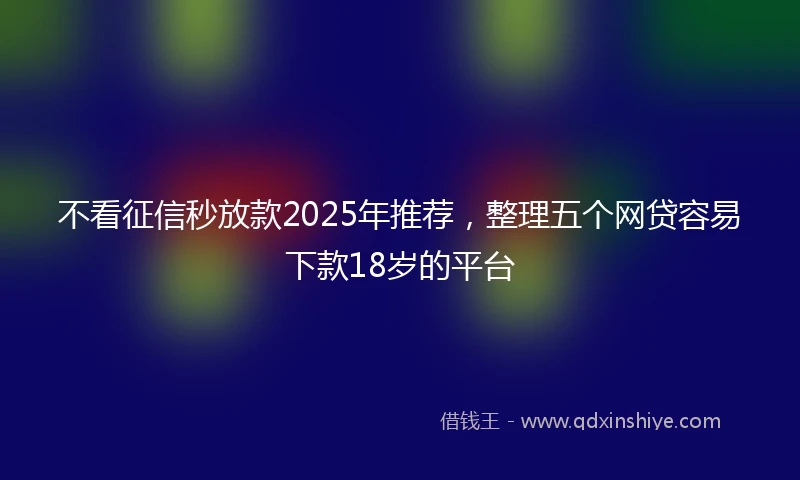 不看征信秒放款2025年推荐，整理五个网贷容易下款18岁的平台