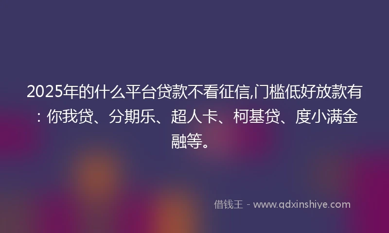 2025年的什么平台贷款不看征信,门槛低好放款有：你我贷、分期乐、超人卡、柯基贷、度小满金融等。