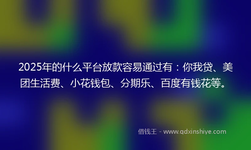 2025年的什么平台放款容易通过有：你我贷、美团生活费、小花钱包、分期乐、百度有钱花等。