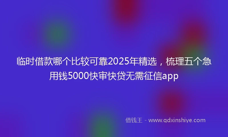 临时借款哪个比较可靠2025年精选，梳理五个急用钱5000快审快贷无需征信app