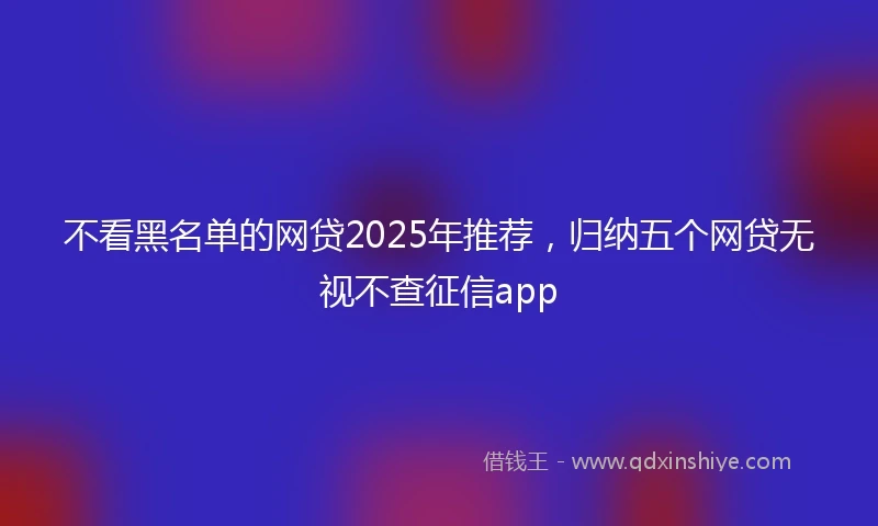 不看黑名单的网贷2025年推荐，归纳五个网贷无视不查征信app