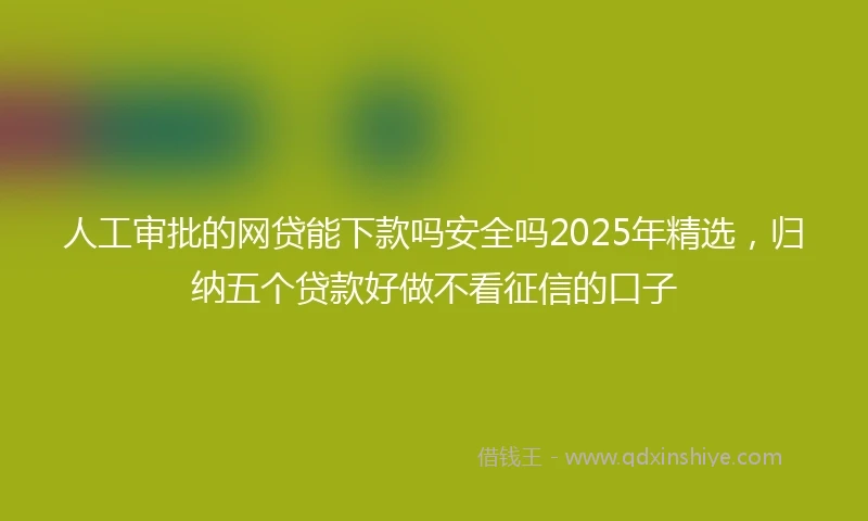 人工审批的网贷能下款吗安全吗2025年精选，归纳五个贷款好做不看征信的口子