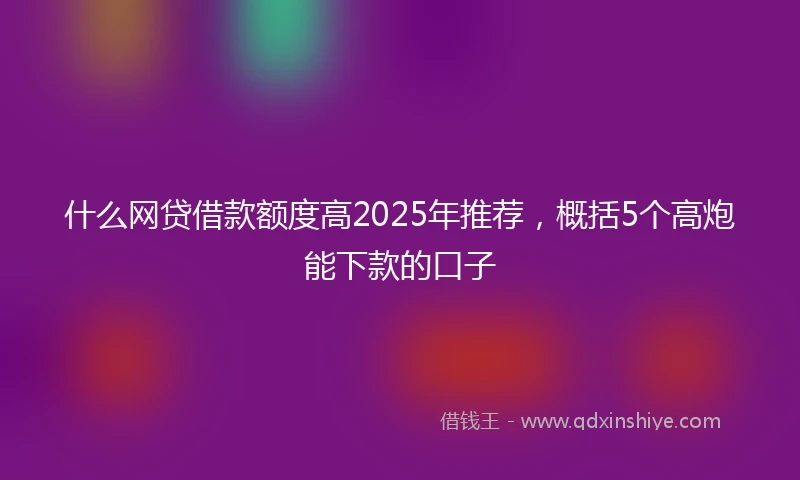 什么网贷借款额度高2025年推荐，概括5个高炮能下款的口子
