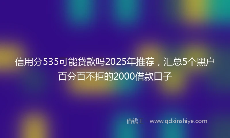信用分535可能贷款吗2025年推荐，汇总5个黑户百分百不拒的2000借款口子