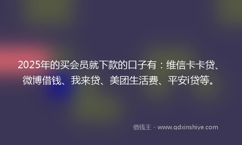 2025年的买会员就下款的口子有：维信卡卡贷、微博借钱、我来贷、美团生活费、平安i贷等。