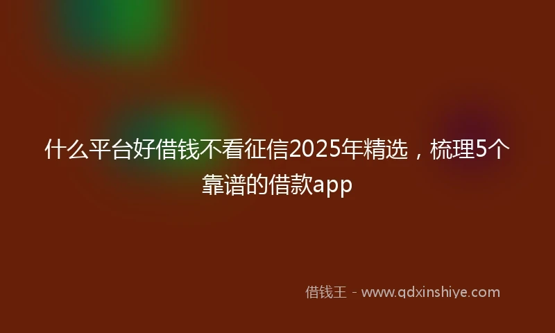 什么平台好借钱不看征信2025年精选，梳理5个靠谱的借款app