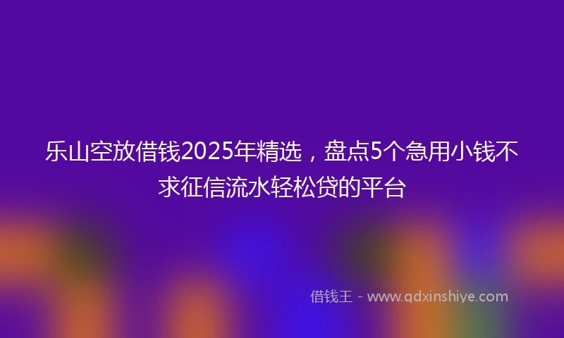 乐山空放借钱2025年精选，盘点5个急用小钱不求征信流水轻松贷的平台