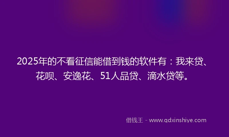 2025年的不看征信能借到钱的软件有：我来贷、花呗、安逸花、51人品贷、滴水贷等。