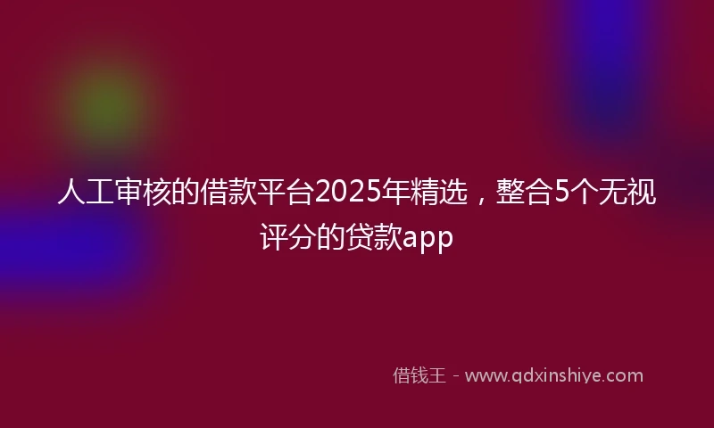 人工审核的借款平台2025年精选，整合5个无视评分的贷款app
