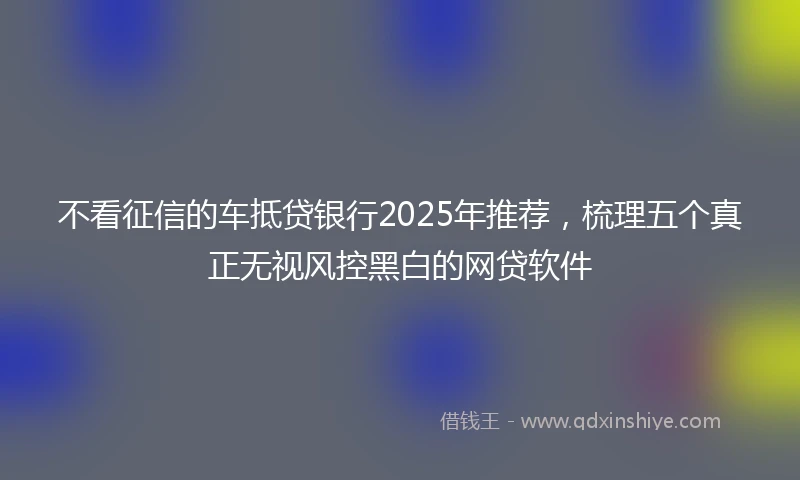不看征信的车抵贷银行2025年推荐，梳理五个真正无视风控黑白的网贷软件