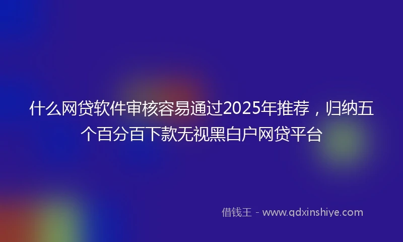 什么网贷软件审核容易通过2025年推荐，归纳五个百分百下款无视黑白户网贷平台