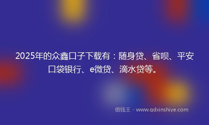 2025年的众鑫口子下载有：随身贷、省呗、平安口袋银行、e微贷、滴水贷等。