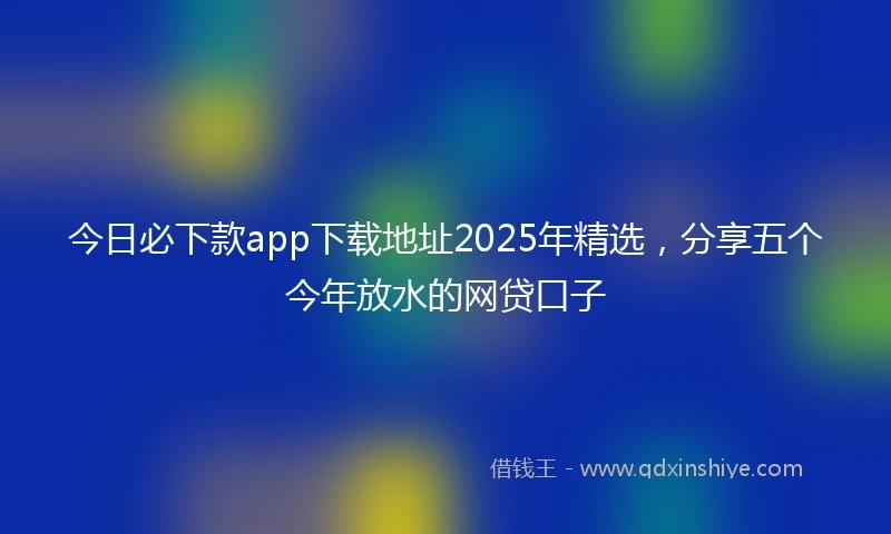 今日必下款app下载地址2025年精选，分享五个今年放水的网贷口子
