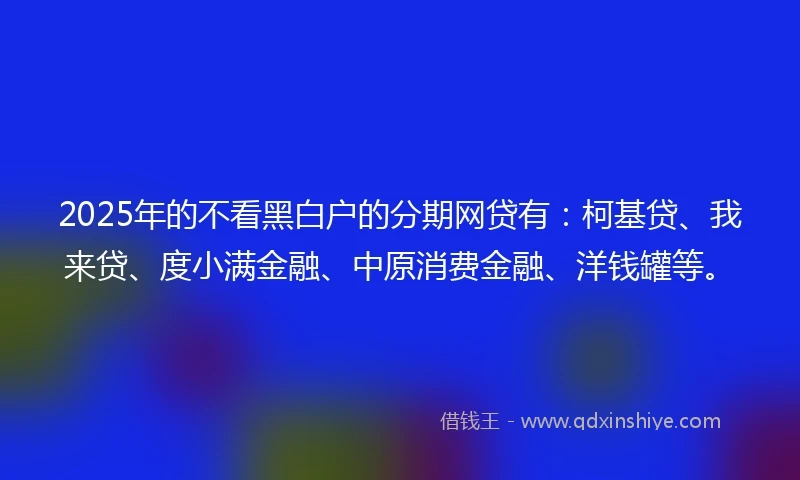 2025年的不看黑白户的分期网贷有：柯基贷、我来贷、度小满金融、中原消费金融、洋钱罐等。