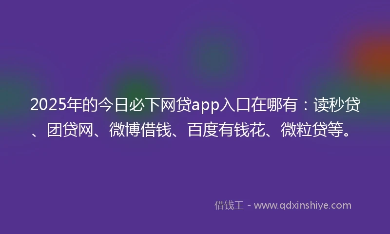 2025年的今日必下网贷app入口在哪有：读秒贷、团贷网、微博借钱、百度有钱花、微粒贷等。