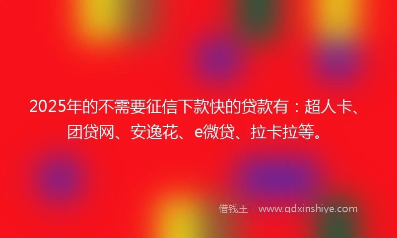 2025年的不需要征信下款快的贷款有：超人卡、团贷网、安逸花、e微贷、拉卡拉等。