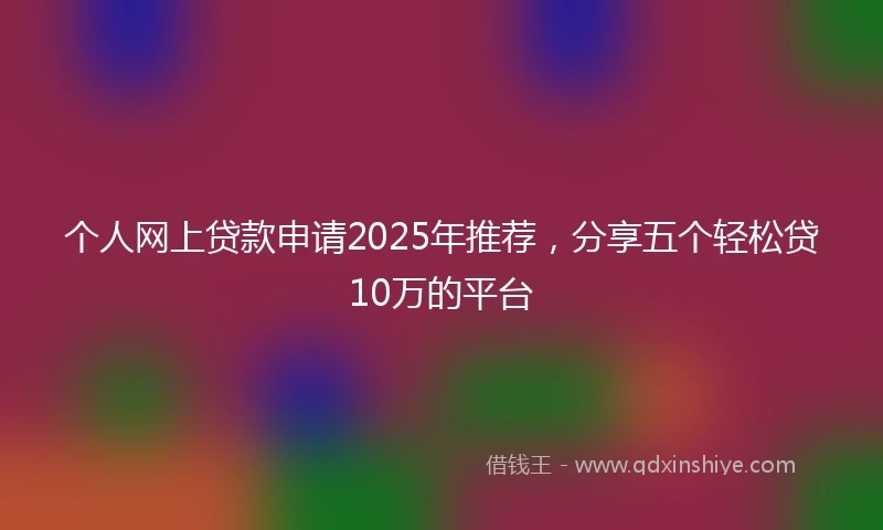个人网上贷款申请2025年推荐，分享五个轻松贷10万的平台