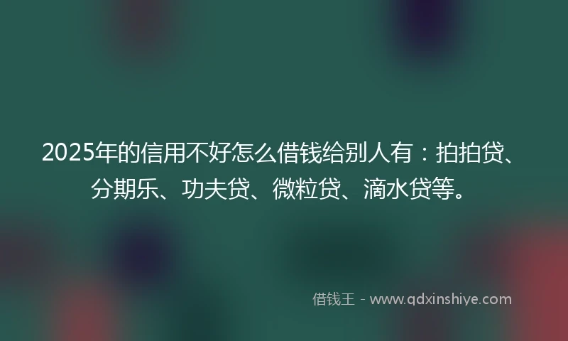 2025年的信用不好怎么借钱给别人有：拍拍贷、分期乐、功夫贷、微粒贷、滴水贷等。