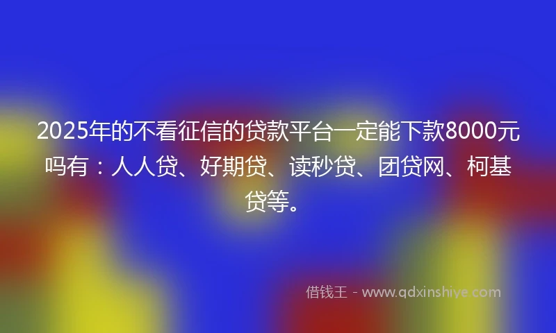 2025年的不看征信的贷款平台一定能下款8000元吗有：人人贷、好期贷、读秒贷、团贷网、柯基贷等。