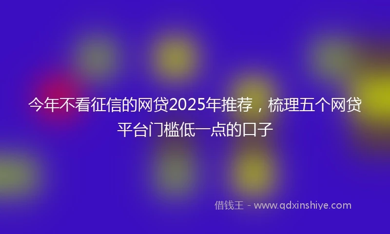 今年不看征信的网贷2025年推荐，梳理五个网贷平台门槛低一点的口子