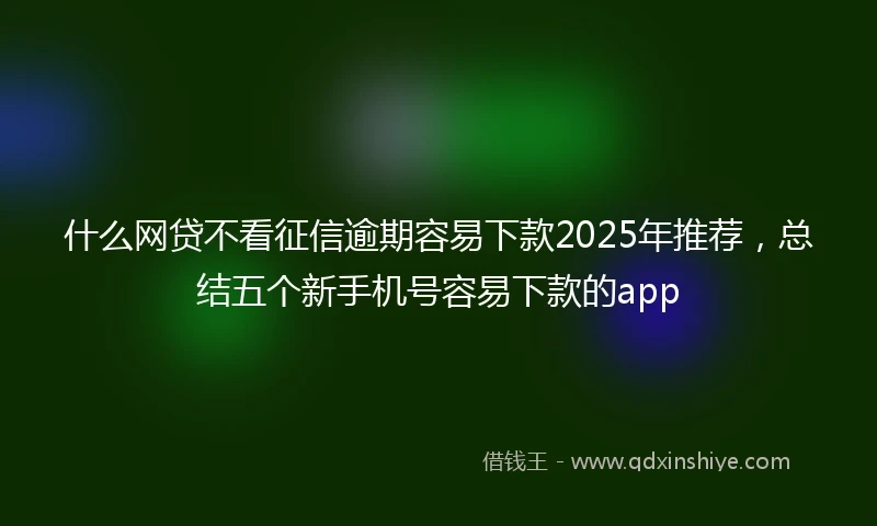 什么网贷不看征信逾期容易下款2025年推荐，总结五个新手机号容易下款的app