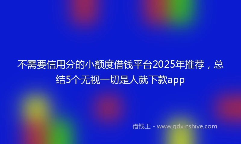 不需要信用分的小额度借钱平台2025年推荐，总结5个无视一切是人就下款app