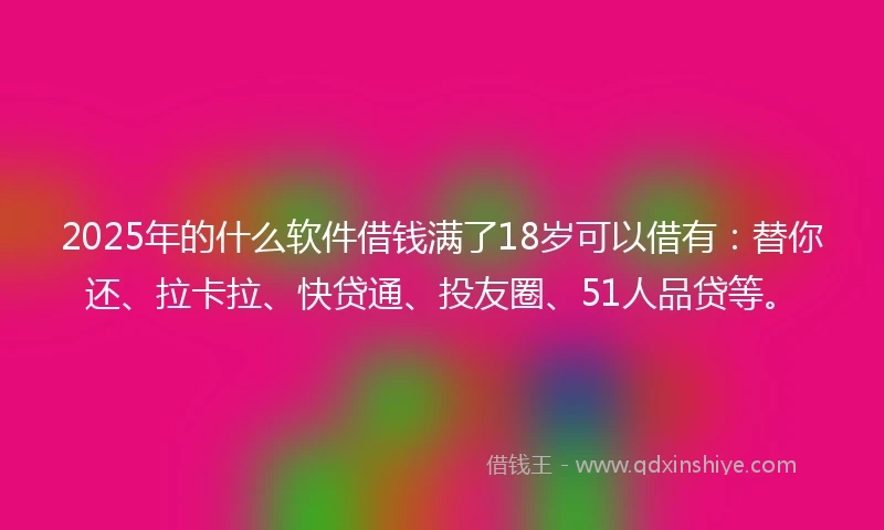 2025年的什么软件借钱满了18岁可以借有：替你还、拉卡拉、快贷通、投友圈、51人品贷等。