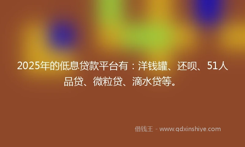 2025年的低息贷款平台有：洋钱罐、还呗、51人品贷、微粒贷、滴水贷等。