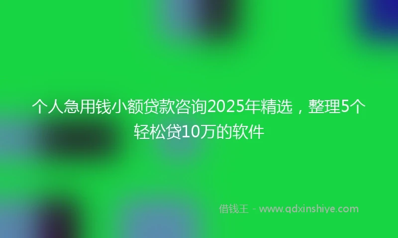 个人急用钱小额贷款咨询2025年精选，整理5个轻松贷10万的软件