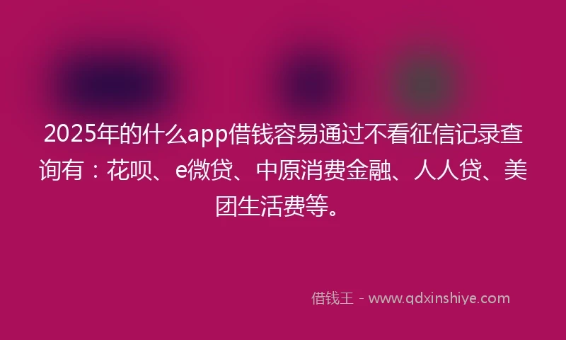 2025年的什么app借钱容易通过不看征信记录查询有：花呗、e微贷、中原消费金融、人人贷、美团生活费等。