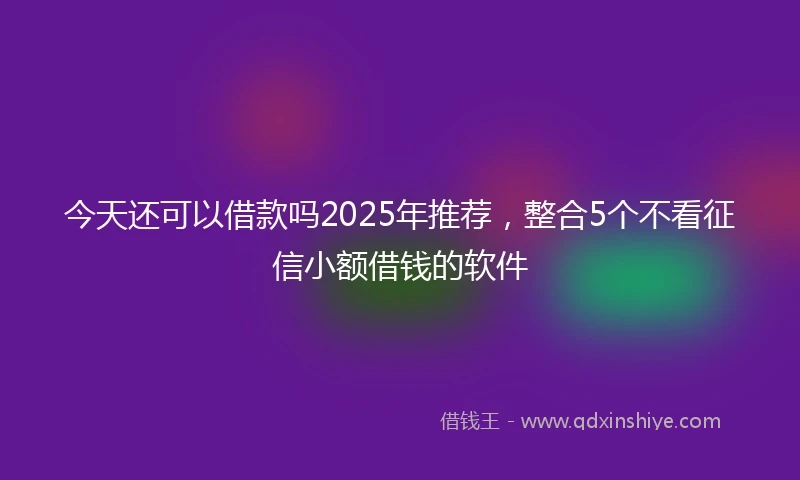 今天还可以借款吗2025年推荐，整合5个不看征信小额借钱的软件
