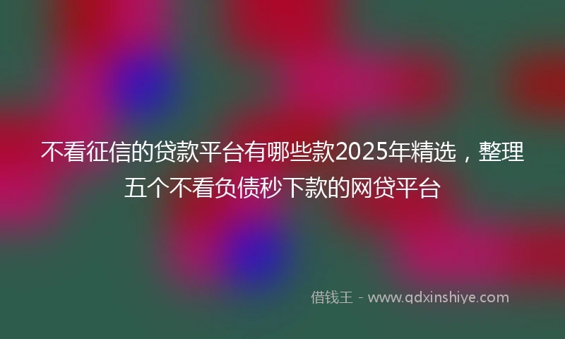 不看征信的贷款平台有哪些款2025年精选，整理五个不看负债秒下款的网贷平台