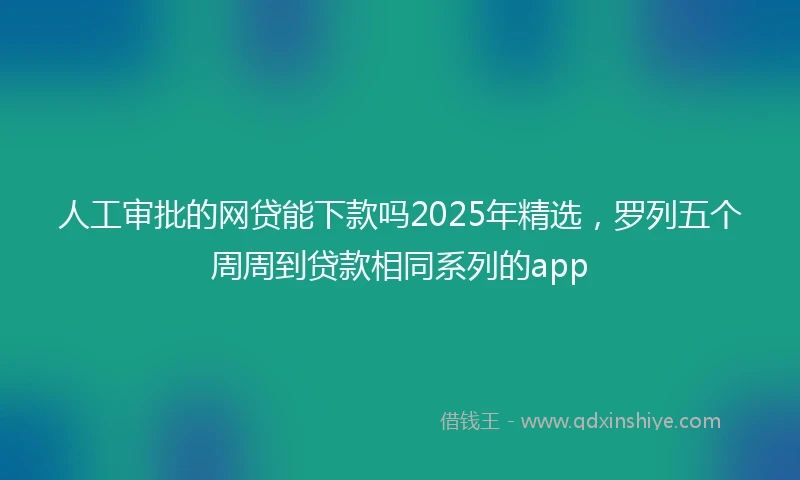 人工审批的网贷能下款吗2025年精选，罗列五个周周到贷款相同系列的app