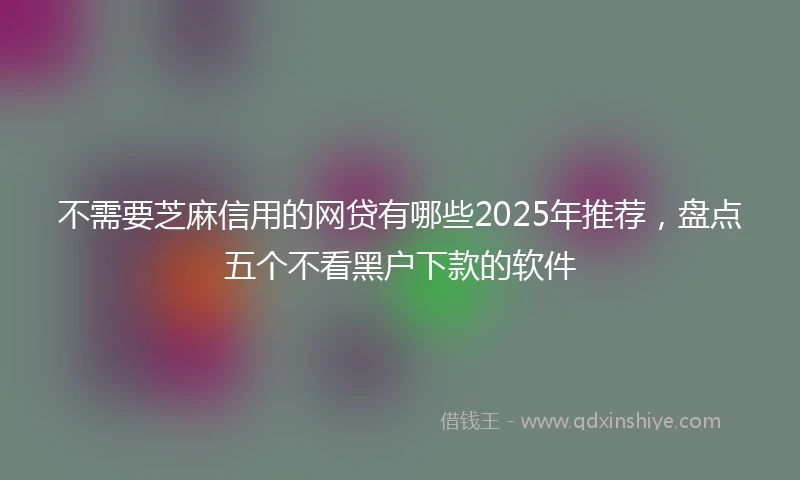 不需要芝麻信用的网贷有哪些2025年推荐，盘点五个不看黑户下款的软件