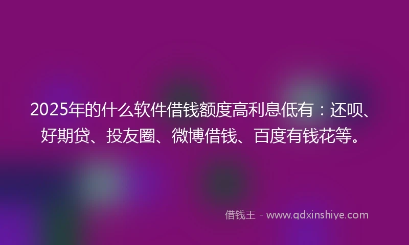 2025年的什么软件借钱额度高利息低有：还呗、好期贷、投友圈、微博借钱、百度有钱花等。