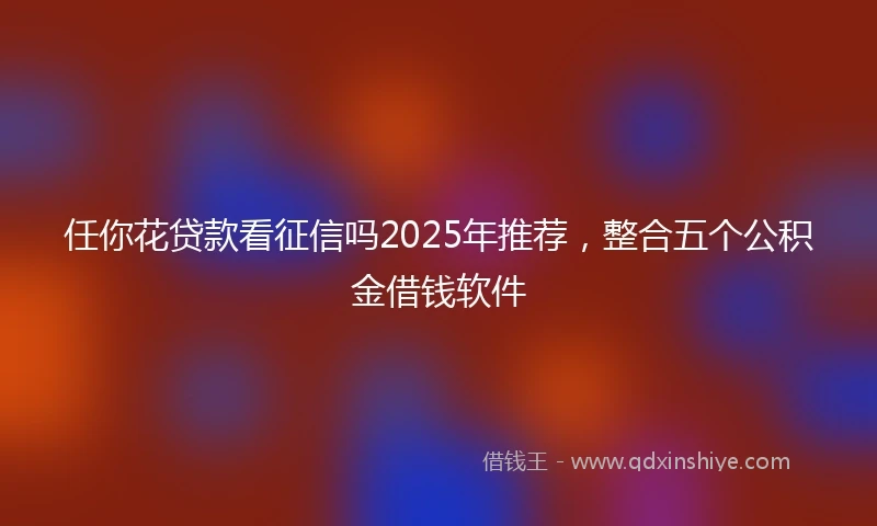 任你花贷款看征信吗2025年推荐，整合五个公积金借钱软件