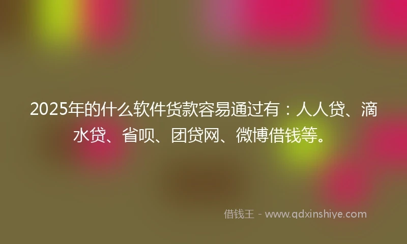 2025年的什么软件货款容易通过有：人人贷、滴水贷、省呗、团贷网、微博借钱等。