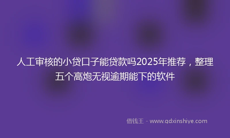 人工审核的小贷口子能贷款吗2025年推荐，整理五个高炮无视逾期能下的软件