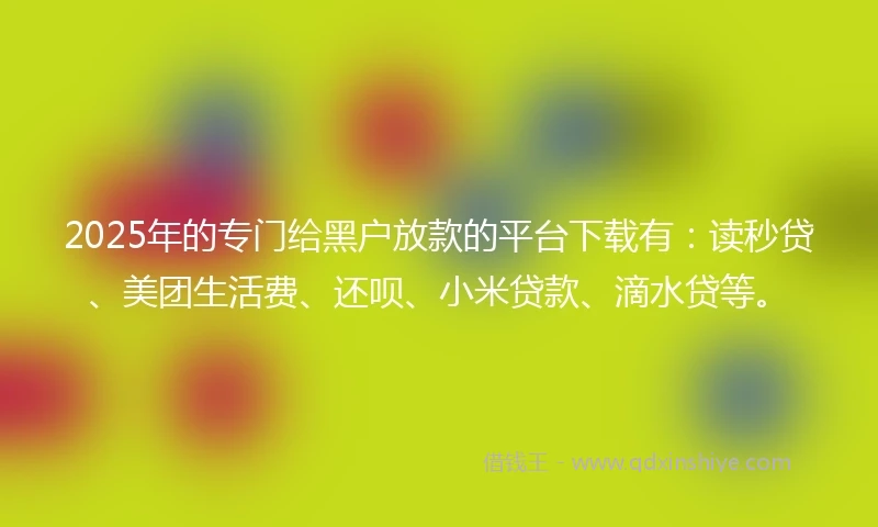 2025年的专门给黑户放款的平台下载有：读秒贷、美团生活费、还呗、小米贷款、滴水贷等。