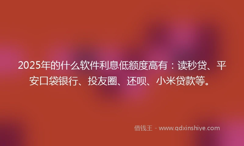2025年的什么软件利息低额度高有：读秒贷、平安口袋银行、投友圈、还呗、小米贷款等。