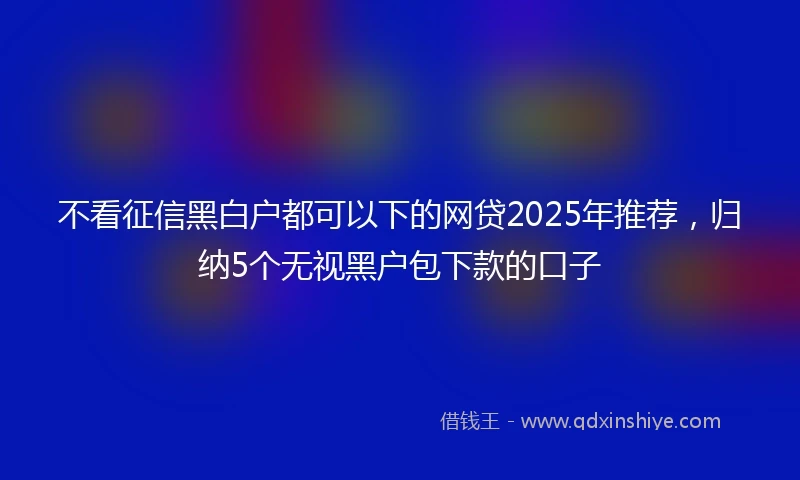 不看征信黑白户都可以下的网贷2025年推荐，归纳5个无视黑户包下款的口子