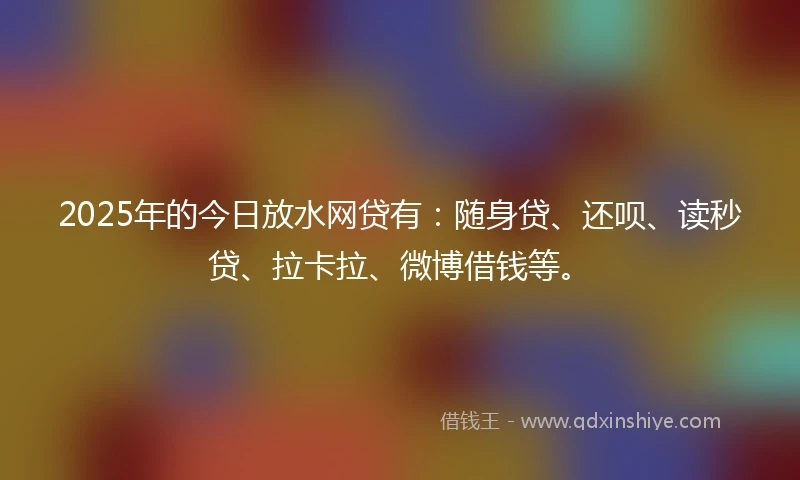 2025年的今日放水网贷有：随身贷、还呗、读秒贷、拉卡拉、微博借钱等。