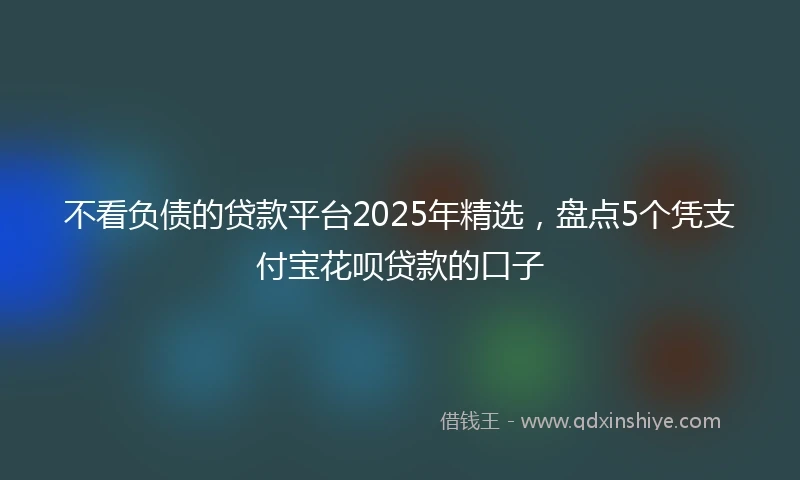 不看负债的贷款平台2025年精选，盘点5个凭支付宝花呗贷款的口子