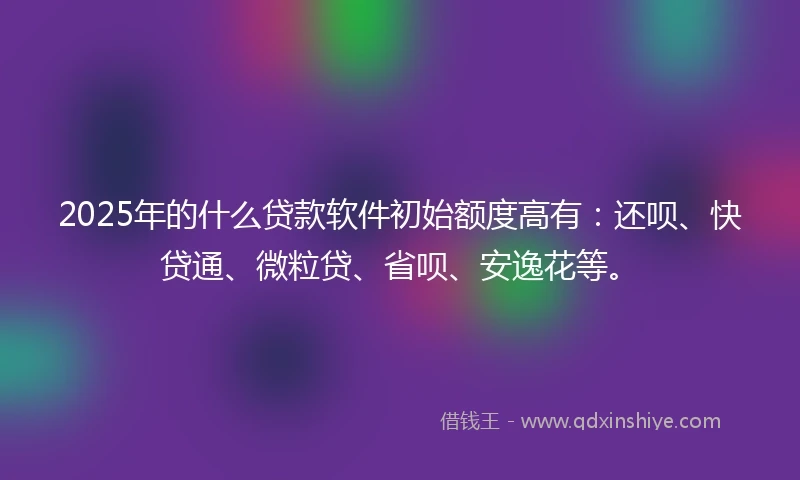 2025年的什么贷款软件初始额度高有：还呗、快贷通、微粒贷、省呗、安逸花等。