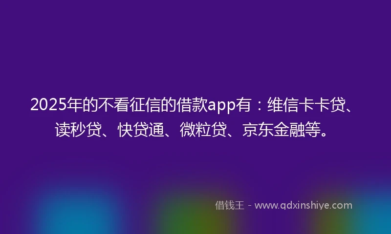 2025年的不看征信的借款app有：维信卡卡贷、读秒贷、快贷通、微粒贷、京东金融等。