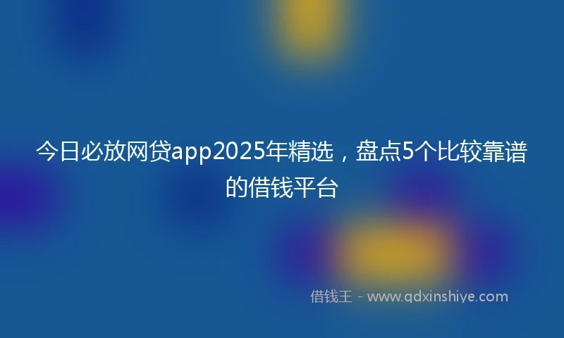 今日必放网贷app2025年精选，盘点5个比较靠谱的借钱平台