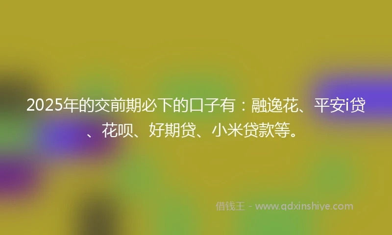 2025年的交前期必下的口子有：融逸花、平安i贷、花呗、好期贷、小米贷款等。