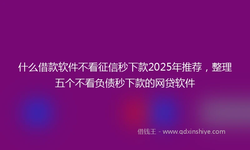 什么借款软件不看征信秒下款2025年推荐，整理五个不看负债秒下款的网贷软件