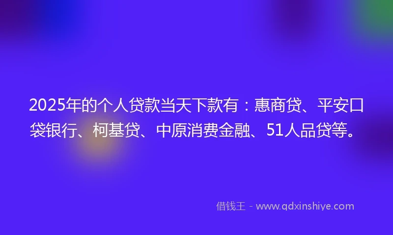2025年的个人贷款当天下款有：惠商贷、平安口袋银行、柯基贷、中原消费金融、51人品贷等。
