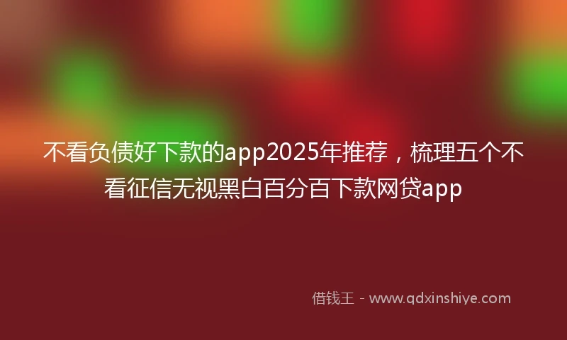 不看负债好下款的app2025年推荐，梳理五个不看征信无视黑白百分百下款网贷app
